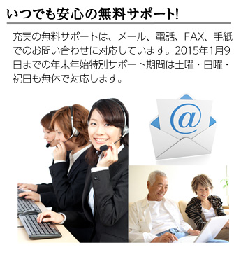 いつでも安心の無料サポート／充実の無料サポートは、メール、電話、FAX、手紙でのお問い合わせに対応しています。2015年1月9日までの年末年始特別サポート期間は土曜・日曜・祝日も無休で対応します。